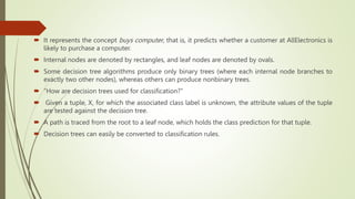  It represents the concept buys computer, that is, it predicts whether a customer at AllElectronics is
likely to purchase a computer.
 Internal nodes are denoted by rectangles, and leaf nodes are denoted by ovals.
 Some decision tree algorithms produce only binary trees (where each internal node branches to
exactly two other nodes), whereas others can produce nonbinary trees.
 “How are decision trees used for classification?”
 Given a tuple, X, for which the associated class label is unknown, the attribute values of the tuple
are tested against the decision tree.
 A path is traced from the root to a leaf node, which holds the class prediction for that tuple.
 Decision trees can easily be converted to classification rules.
 