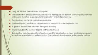  “Why are decision tree classifiers so popular?”
 The construction of decision tree classifiers does not require any domain knowledge or parameter
setting, and therefore is appropriate for exploratory knowledge discovery.
 Decision trees can handle multidimensional data.
 The learning and classification steps of decision tree induction are simple and fast.
 In general, decision tree classifiers have good accuracy.
 However, successful use may depend on the data at hand.
 Decision tree induction algorithms have been used for classification in many application areas such
as medicine, manufacturing and production, financial analysis, astronomy, and molecular biology.
 