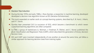  Decision Tree Induction
 During the late 1970s and early 1980s, J. Ross Quinlan, a researcher in machine learning, developed
developed a decision tree algorithm known as ID3 (Iterative Dichotomiser).
 This work expanded on earlier work on concept learning systems, described by E. B. Hunt, J. Marin,
and P. T. Stone.
 Quinlan later presented C4.5 (a successor of ID3), which became a benchmark to which newer
supervised learning algorithms are often compared.
 In 1984, a group of statisticians (L. Breiman, J. Friedman, R. Olshen, and C. Stone) published the
book Classification and Regression Trees (CART), which described the generation of binary decision
decision trees.
 ID3 and CART were invented independently of one another at around the same time, yet follow a
similar approach for learning decision trees from training tuples.
 