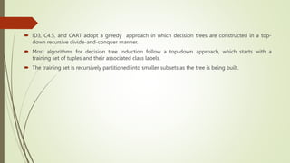  ID3, C4.5, and CART adopt a greedy approach in which decision trees are constructed in a top-
down recursive divide-and-conquer manner.
 Most algorithms for decision tree induction follow a top-down approach, which starts with a
training set of tuples and their associated class labels.
 The training set is recursively partitioned into smaller subsets as the tree is being built.
 