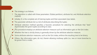  The strategy is as follows.
1. The algorithm is called with three parameters: D(data partition), attribute list, and Attribute selection
method.
 Initially, D, is the complete set of training tuples and their associated class labels.
 The parameter attribute list is a list of attributes describing the tuples.
 Attribute selection method specifies a heuristic procedure for selecting the attribute that “best”
discriminates the given tuples according to class.
 This procedure employs an attribute selection measure such as information gain or the Gini index.
 Whether the tree is strictly binary is generally driven by the attribute selection measure.
 Some attribute selection measures, such as the Gini index, enforce the resulting tree to be binary.
 Others, like information gain, do not, therein allowing multiway splits (i.e., two or more branches to
be grown from a node).
 