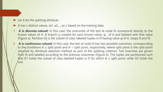  Let A be the splitting attribute.
 A has v distinct values, {a1, a2,..., av }, based on the training data.
1. A is discrete-valued: In this case, the outcomes of the test at node N correspond directly to the
known values of A. A branch is created for each known value, aj , of A and labeled with that value
(Figure a). Partition Dj is the subset of class-labeled tuples in D having value aj of A. (steps 8 and 9).
2. A is continuous-valued: In this case, the test at node N has two possible outcomes, corresponding
to the conditions A ≤ split point and A > split point, respectively, where split point is the split-point
returned by Attribute selection method as part of the splitting criterion. Two branches are grown
from N and labeled according to the previous outcomes (Figure b). The tuples are partitioned such
that D1 holds the subset of class-labeled tuples in D for which A ≤ split point, while D2 holds the
rest.
 