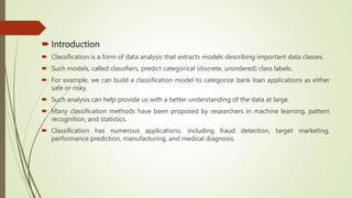 Introduction
 Classification is a form of data analysis that extracts models describing important data classes.
 Such models, called classifiers, predict categorical (discrete, unordered) class labels.
 For example, we can build a classification model to categorize bank loan applications as either
safe or risky.
 Such analysis can help provide us with a better understanding of the data at large.
 Many classification methods have been proposed by researchers in machine learning, pattern
recognition, and statistics.
 Classification has numerous applications, including fraud detection, target marketing,
performance prediction, manufacturing, and medical diagnosis.
 