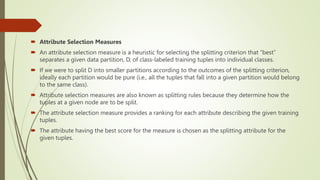  Attribute Selection Measures
 An attribute selection measure is a heuristic for selecting the splitting criterion that “best”
separates a given data partition, D, of class-labeled training tuples into individual classes.
 If we were to split D into smaller partitions according to the outcomes of the splitting criterion,
ideally each partition would be pure (i.e., all the tuples that fall into a given partition would belong
to the same class).
 Attribute selection measures are also known as splitting rules because they determine how the
tuples at a given node are to be split.
 The attribute selection measure provides a ranking for each attribute describing the given training
tuples.
 The attribute having the best score for the measure is chosen as the splitting attribute for the
given tuples.
 