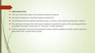  Information Gain
 ID3 uses information gain as its attribute selection measure.
 Let node N represent or hold the tuples of partition D.
 The attribute with the highest information gain is chosen as the splitting attribute for node N.
 This attribute minimizes the information needed to classify the tuples in the resulting partitions
and reflects the least randomness or “impurity” in these partitions.
 Such an approach minimizes the expected number of tests needed to classify a given tuple and
guarantees that a simple tree is found.
 