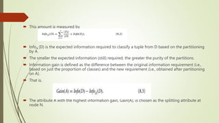  This amount is measured by
 InfoA (D) is the expected information required to classify a tuple from D based on the partitioning
by A.
 The smaller the expected information (still) required, the greater the purity of the partitions.
 Information gain is defined as the difference between the original information requirement (i.e.,
based on just the proportion of classes) and the new requirement (i.e., obtained after partitioning
on A).
 That is,
 The attribute A with the highest information gain, Gain(A), is chosen as the splitting attribute at
node N.
 