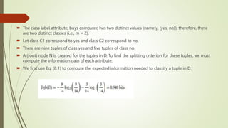  The class label attribute, buys computer, has two distinct values (namely, {yes, no}); therefore, there
are two distinct classes (i.e., m = 2).
 Let class C1 correspond to yes and class C2 correspond to no.
 There are nine tuples of class yes and five tuples of class no.
 A (root) node N is created for the tuples in D. To find the splitting criterion for these tuples, we must
compute the information gain of each attribute.
 We first use Eq. (8.1) to compute the expected information needed to classify a tuple in D:
 