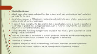  What Is Classification?
 A bank loans officer needs analysis of her data to learn which loan applicants are “safe” and which
are “risky” for the bank.
 A marketing manager at AllElectronics needs data analysis to help guess whether a customer with
a given profile will buy a new computer.
 In each of these examples, the data analysis task is classification, where a model or classifier is
constructed to predict class (categorical) labels, such as “safe” or “risky” for the loan application
data; “yes” or “no” for the marketing data.
 Suppose that the marketing manager wants to predict how much a given customer will spend
during a sale at AllElectronics.
 This data analysis task is an example of numeric prediction, where the model constructed predicts
a continuous-valued function, or ordered value, as opposed to a class label.
 This model is a predictor.
 Regression analysis is a statistical methodology that is most often used for numeric prediction.
 Classification and numeric prediction are the two major types of prediction problems.
 