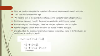  Next, we need to compute the expected information requirement for each attribute.
 Let’s start with the attribute age.
 We need to look at the distribution of yes and no tuples for each category of age.
 For the age category “youth,” there are two yes tuples and three no tuples.
 For the category “middle aged,” there are four yes tuples and zero no tuples.
 For the category “senior,” there are three yes tuples and two no tuples.
 Using Eq. (8.2), the expected information needed to classify a tuple in D if the tuples are
partitioned according to age is
 