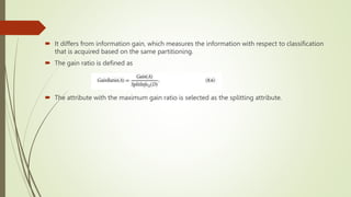  It differs from information gain, which measures the information with respect to classification
that is acquired based on the same partitioning.
 The gain ratio is defined as
 The attribute with the maximum gain ratio is selected as the splitting attribute.
 