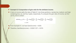  Example 8.2 Computation of gain ratio for the attribute income.
 A test on income splits the data of Table 8.1 into three partitions, namely low, medium, and high,
containing four, six, and four tuples, respectively. To compute the gain ratio of income, we first
use Eq. (8.5) to obtain
 From Example 8.1, we have Gain(income) = 0.029.
 Therefore, GainRatio(income) = 0.029/1.557 = 0.019.
 