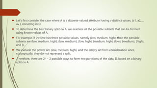  Let’s first consider the case where A is a discrete-valued attribute having v distinct values, {a1, a2,...,
av }, occurring in D.
 To determine the best binary split on A, we examine all the possible subsets that can be formed
using known values of A.
 For example, if income has three possible values, namely {low, medium, high}, then the possible
subsets are {low, medium, high}, {low, medium}, {low, high}, {medium, high}, {low}, {medium}, {high},
and {}.
 We exclude the power set, {low, medium, high}, and the empty set from consideration since,
conceptually, they do not represent a split.
 Therefore, there are 2v − 2 possible ways to form two partitions of the data, D, based on a binary
split on A.
 
