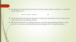  The reduction in impurity that would be incurred by a binary split on a discrete- or continuous-
valued attribute A is
 The attribute that maximizes the reduction in impurity (or, equivalently, has the minimum Gini
index is selected as the splitting attribute.
 This attribute and either its splitting subset (for a discrete-valued splitting attribute) or split-
point (for a continuous-valued splitting attribute) together form the splitting criterion.
 
