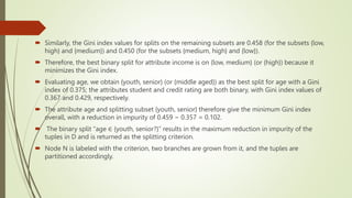  Similarly, the Gini index values for splits on the remaining subsets are 0.458 (for the subsets {low,
high} and {medium}) and 0.450 (for the subsets {medium, high} and {low}).
 Therefore, the best binary split for attribute income is on {low, medium} (or {high}) because it
minimizes the Gini index.
 Evaluating age, we obtain {youth, senior} (or {middle aged}) as the best split for age with a Gini
index of 0.375; the attributes student and credit rating are both binary, with Gini index values of
0.367 and 0.429, respectively.
 The attribute age and splitting subset {youth, senior} therefore give the minimum Gini index
overall, with a reduction in impurity of 0.459 − 0.357 = 0.102.
 The binary split “age ∈ {youth, senior?}” results in the maximum reduction in impurity of the
tuples in D and is returned as the splitting criterion.
 Node N is labeled with the criterion, two branches are grown from it, and the tuples are
partitioned accordingly.
 
