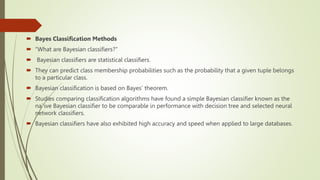  Bayes Classification Methods
 “What are Bayesian classifiers?”
 Bayesian classifiers are statistical classifiers.
 They can predict class membership probabilities such as the probability that a given tuple belongs
to a particular class.
 Bayesian classification is based on Bayes’ theorem.
 Studies comparing classification algorithms have found a simple Bayesian classifier known as the
na¨ıve Bayesian classifier to be comparable in performance with decision tree and selected neural
network classifiers.
 Bayesian classifiers have also exhibited high accuracy and speed when applied to large databases.
 