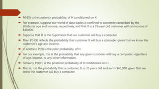 P(H|X) is the posterior probability, of H conditioned on X.
 For example, suppose our world of data tuples is confined to customers described by the
attributes age and income, respectively, and that X is a 35-year-old customer with an income of
$40,000.
 Suppose that H is the hypothesis that our customer will buy a computer.
 Then P(H|X) reflects the probability that customer X will buy a computer given that we know the
customer’s age and income.
 In contrast, P(H) is the prior probability, of H.
 For our example, this is the probability that any given customer will buy a computer, regardless
of age, income, or any other information.
 Similarly, P(X|H) is the posterior probability of X conditioned on H.
 That is, it is the probability that a customer, X, is 35 years old and earns $40,000, given that we
know the customer will buy a computer.
 