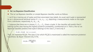  Na¨ıve Bayesian Classification
 The na¨ıve Bayesian classifier, or simple Bayesian classifier, works as follows:
1. Let D be a training set of tuples and their associated class labels. As usual, each tuple is represented
by an n-dimensional attribute vector, X = (x1, x2,..., xn), depicting n measurements made on the tuple
from n attributes, respectively, A1, A2,..., An.
2. Suppose that there are m classes, C1, C2,..., Cm. Given a tuple, X, the classifier will predict that X
belongs to the class having the highest posterior probability, conditioned on X. That is, the na¨ıve
Bayesian classifier predicts that tuple X belongs to the class Ci if and only if
Thus, we maximize P(Ci|X). The class Ci for which P(Ci|X) is maximized is called the maximum posteriori
hypothesis. By Bayes’ theorem (Eq. 8.10),
 