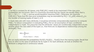 3. As P(X) is constant for all classes, only P(X|Ci)P(Ci) needs to be maximized. If the class prior
probabilities are not known, then it is commonly assumed that the classes are equally likely, that is,
P(C1) = P(C2) = ··· = P(Cm), and we would therefore maximize P(X|Ci). Otherwise, we maximize
P(X|Ci)P(Ci). Note that the class prior probabilities may be estimated by P(Ci) = |Ci,D|/|D|, where |Ci,D| is
the number of training tuples of class Ci in D.
4. Given data sets with many attributes, it would be extremely computationally expensive to compute
P(X|Ci). To reduce computation in evaluating P(X|Ci), the na¨ıve assumption of class-conditional
independence is made. This presumes that the attributes’ values are conditionally independent of one
another, given the class label of the tuple (i.e., that there are no dependence relationships among the
attributes). Thus,
We can easily estimate the probabilities P(x1|Ci), P(x2|Ci),..., P(xn|Ci) from the training tuples. Recall that
here xk refers to the value of attribute Ak for tuple X. For each attribute, we look at whether the
attribute is categorical or continuous-valued.
 