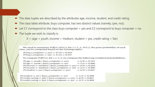  The data tuples are described by the attributes age, income, student, and credit rating.
 The class label attribute, buys computer, has two distinct values (namely, {yes, no}).
 Let C1 correspond to the class buys computer = yes and C2 correspond to buys computer = no.
 The tuple we wish to classify is
X = (age = youth, income = medium, student = yes, credit rating = fair)
 