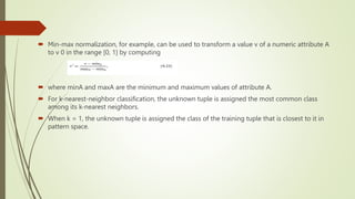  Min-max normalization, for example, can be used to transform a value v of a numeric attribute A
to v 0 in the range [0, 1] by computing
 where minA and maxA are the minimum and maximum values of attribute A.
 For k-nearest-neighbor classification, the unknown tuple is assigned the most common class
among its k-nearest neighbors.
 When k = 1, the unknown tuple is assigned the class of the training tuple that is closest to it in
pattern space.
 