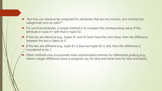  “But how can distance be computed for attributes that are not numeric, but nominal ((or
categorical) such as color?”
 For nominal attributes, a simple method is to compare the corresponding value of the
attribute in tuple X1 with that in tuple X2.
 If the two are identical (e.g., tuples X1 and X2 both have the color blue), then the difference
between the two is taken as 0.
 If the two are different (e.g., tuple X1 is blue but tuple X2 is red), then the difference is
considered to be 1.
 Other methods may incorporate more sophisticated schemes for differential grading (e.g.,
where a larger difference score is assigned, say, for blue and white than for blue and black).
 