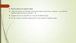  Positive tuples and negative tuples
 Given two classes, for example, the positive tuples may be buys computer = yes while the
negative tuples are buys computer = no.
 Suppose we use our classifier on a test set of labeled tuples.
 P is the number of positive tuples and N is the number of negative tuples
 