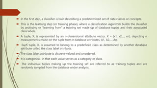  In the first step, a classifier is built describing a predetermined set of data classes or concepts.
 This is the learning step (or training phase), where a classification algorithm builds the classifier
by analyzing or “learning from” a training set made up of database tuples and their associated
class labels.
 A tuple, X, is represented by an n-dimensional attribute vector, X = (x1, x2,..., xn), depicting n
measurements made on the tuple from n database attributes, A1, A2,..., An.
 Each tuple, X, is assumed to belong to a predefined class as determined by another database
attribute called the class label attribute.
 The class label attribute is discrete-valued and unordered.
 It is categorical in that each value serves as a category or class.
 The individual tuples making up the training set are referred to as training tuples and are
randomly sampled from the database under analysis.
 
