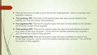  There are four terms we need to know that are the “building blocks” used in computing many
evaluation measures.
 True positives (TP): These refer to the positive tuples that were correctly labeled by the
classifier. Let TP be the number of true positives.
 True negatives(TN): These are the negative tuples that were correctly labeled by the classifier.
Let TN be the number of true negatives.
 False positives (FP): These are the negative tuples that were incorrectly labeled as positive
(e.g., tuples of class buys computer = no for which the classifier predicted buys computer =
yes). Let FP be the number of false positives.
 False negatives (FN): These are the positive tuples that were mislabeled as negative (e.g.,
of class buys computer = yes for which the classifier predicted buys computer = no). Let FN be
the number of false negatives.
 