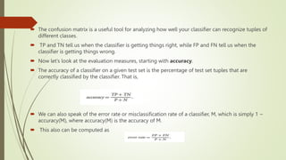  The confusion matrix is a useful tool for analyzing how well your classifier can recognize tuples of
different classes.
 TP and TN tell us when the classifier is getting things right, while FP and FN tell us when the
classifier is getting things wrong.
 Now let’s look at the evaluation measures, starting with accuracy.
 The accuracy of a classifier on a given test set is the percentage of test set tuples that are
correctly classified by the classifier. That is,
 We can also speak of the error rate or misclassification rate of a classifier, M, which is simply 1 −
accuracy(M), where accuracy(M) is the accuracy of M.
 This also can be computed as
 