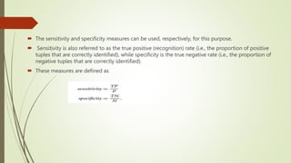  The sensitivity and specificity measures can be used, respectively, for this purpose.
 Sensitivity is also referred to as the true positive (recognition) rate (i.e., the proportion of positive
tuples that are correctly identified), while specificity is the true negative rate (i.e., the proportion of
negative tuples that are correctly identified).
 These measures are defined as
 