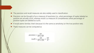  The precision and recall measures are also widely used in classification.
 Precision can be thought of as a measure of exactness (i.e., what percentage of tuples labeled as
positive are actually such), whereas recall is a measure of completeness (what percentage of
positive tuples are labeled as such).
 If recall seems familiar, that’s because it is the same as sensitivity (or the true positive rate).
 These measures can be computed as
 