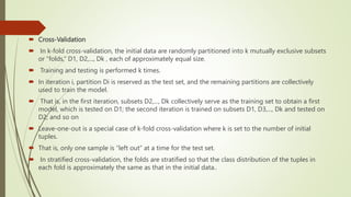  Cross-Validation
 In k-fold cross-validation, the initial data are randomly partitioned into k mutually exclusive subsets
or “folds,” D1, D2,..., Dk , each of approximately equal size.
 Training and testing is performed k times.
 In iteration i, partition Di is reserved as the test set, and the remaining partitions are collectively
used to train the model.
 That is, in the first iteration, subsets D2,..., Dk collectively serve as the training set to obtain a first
model, which is tested on D1; the second iteration is trained on subsets D1, D3,..., Dk and tested on
D2; and so on
 Leave-one-out is a special case of k-fold cross-validation where k is set to the number of initial
tuples.
 That is, only one sample is “left out” at a time for the test set.
 In stratified cross-validation, the folds are stratified so that the class distribution of the tuples in
each fold is approximately the same as that in the initial data..
 