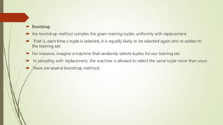  Bootstrap
 the bootstrap method samples the given training tuples uniformly with replacement.
 That is, each time a tuple is selected, it is equally likely to be selected again and re-added to
the training set.
 For instance, imagine a machine that randomly selects tuples for our training set.
 In sampling with replacement, the machine is allowed to select the same tuple more than once.
 There are several bootstrap methods.
 