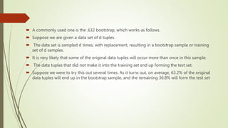  A commonly used one is the .632 bootstrap, which works as follows.
 Suppose we are given a data set of d tuples.
 The data set is sampled d times, with replacement, resulting in a bootstrap sample or training
set of d samples.
 It is very likely that some of the original data tuples will occur more than once in this sample.
 The data tuples that did not make it into the training set end up forming the test set.
 Suppose we were to try this out several times. As it turns out, on average, 63.2% of the original
data tuples will end up in the bootstrap sample, and the remaining 36.8% will form the test set
 