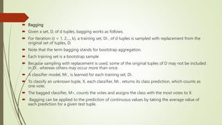  Bagging
 Given a set, D, of d tuples, bagging works as follows.
 For iteration i(i = 1, 2,..., k), a training set, Di , of d tuples is sampled with replacement from the
original set of tuples, D.
 Note that the term bagging stands for bootstrap aggregation.
 Each training set is a bootstrap sample
 Because sampling with replacement is used, some of the original tuples of D may not be included
in Di , whereas others may occur more than once.
 A classifier model, Mi , is learned for each training set, Di .
 To classify an unknown tuple, X, each classifier, Mi , returns its class prediction, which counts as
one vote.
 The bagged classifier, M∗, counts the votes and assigns the class with the most votes to X.
 Bagging can be applied to the prediction of continuous values by taking the average value of
each prediction for a given test tuple.
 