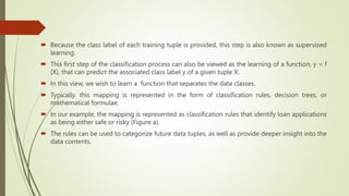  Because the class label of each training tuple is provided, this step is also known as supervised
learning.
 This first step of the classification process can also be viewed as the learning of a function, y = f
(X), that can predict the associated class label y of a given tuple X.
 In this view, we wish to learn a function that separates the data classes.
 Typically, this mapping is represented in the form of classification rules, decision trees, or
mathematical formulae.
 In our example, the mapping is represented as classification rules that identify loan applications
as being either safe or risky (Figure a).
 The rules can be used to categorize future data tuples, as well as provide deeper insight into the
data contents.
 