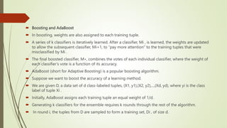  Boosting and AdaBoost
 In boosting, weights are also assigned to each training tuple.
 A series of k classifiers is iteratively learned. After a classifier, Mi , is learned, the weights are updated
to allow the subsequent classifier, Mi+1, to “pay more attention” to the training tuples that were
misclassified by Mi .
 The final boosted classifier, M∗, combines the votes of each individual classifier, where the weight of
each classifier’s vote is a function of its accuracy.
 AdaBoost (short for Adaptive Boosting) is a popular boosting algorithm.
 Suppose we want to boost the accuracy of a learning method.
 We are given D, a data set of d class-labeled tuples, (X1, y1),(X2, y2),...,(Xd, yd), where yi is the class
label of tuple Xi .
 Initially, AdaBoost assigns each training tuple an equal weight of 1/d.
 Generating k classifiers for the ensemble requires k rounds through the rest of the algorithm.
 In round i, the tuples from D are sampled to form a training set, Di , of size d.
 