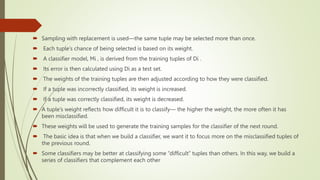  Sampling with replacement is used—the same tuple may be selected more than once.
 Each tuple’s chance of being selected is based on its weight.
 A classifier model, Mi , is derived from the training tuples of Di .
 Its error is then calculated using Di as a test set.
 The weights of the training tuples are then adjusted according to how they were classified.
 If a tuple was incorrectly classified, its weight is increased.
 If a tuple was correctly classified, its weight is decreased.
 A tuple’s weight reflects how difficult it is to classify— the higher the weight, the more often it has
been misclassified.
 These weights will be used to generate the training samples for the classifier of the next round.
 The basic idea is that when we build a classifier, we want it to focus more on the misclassified tuples of
the previous round.
 Some classifiers may be better at classifying some “difficult” tuples than others. In this way, we build a
series of classifiers that complement each other
 
