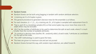  Random Forests
 Random forests can be built using bagging in tandem with random attribute selection.
 A training set, D, of d tuples is given.
 The general procedure to generate k decision trees for the ensemble is as follows.
 For each iteration, i(i = 1, 2,..., k), a training set, Di , of d tuples is sampled with replacement from D.
 That is, each Di is a bootstrap sample of D, so that some tuples may occur more than once in Di ,
while others may be excluded.
 Let F be the number of attributes to be used to determine the split at each node, where F is much
smaller than the number of available attributes.
 To construct a decision tree classifier, Mi , randomly select, at each node, F attributes as candidates
for the split at the node.
 The CART methodology is used to grow the trees.
 The trees are grown to maximum size and are not pruned.
 Random forests formed this way, with random input selection, are called Forest-RI.
 