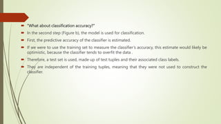  “What about classification accuracy?”
 In the second step (Figure b), the model is used for classification.
 First, the predictive accuracy of the classifier is estimated.
 If we were to use the training set to measure the classifier’s accuracy, this estimate would likely be
optimistic, because the classifier tends to overfit the data .
 Therefore, a test set is used, made up of test tuples and their associated class labels.
 They are independent of the training tuples, meaning that they were not used to construct the
classifier.
 