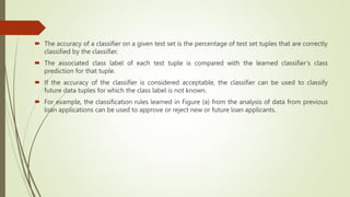  The accuracy of a classifier on a given test set is the percentage of test set tuples that are correctly
classified by the classifier.
 The associated class label of each test tuple is compared with the learned classifier’s class
prediction for that tuple.
 If the accuracy of the classifier is considered acceptable, the classifier can be used to classify
future data tuples for which the class label is not known.
 For example, the classification rules learned in Figure (a) from the analysis of data from previous
loan applications can be used to approve or reject new or future loan applicants.
 