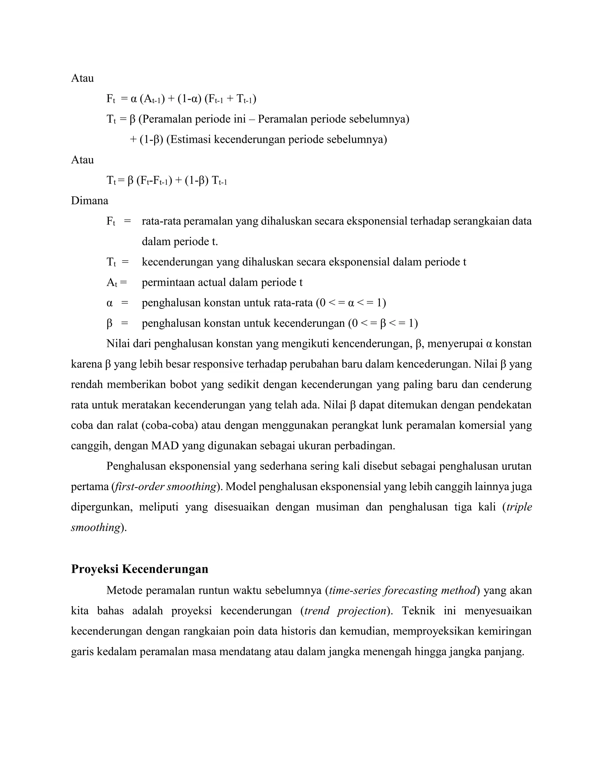 Atau
Ft = α (At-1) + (1-α) (Ft-1 + Tt-1)
Tt = β (Peramalan periode ini – Peramalan periode sebelumnya)
+ (1-β) (Estimasi kecenderungan periode sebelumnya)
Atau
Tt = β (Ft-Ft-1) + (1-β) Tt-1
Dimana
Ft = rata-rata peramalan yang dihaluskan secara eksponensial terhadap serangkaian data
dalam periode t.
Tt = kecenderungan yang dihaluskan secara eksponensial dalam periode t
At = permintaan actual dalam periode t
α = penghalusan konstan untuk rata-rata (0 < = α < = 1)
β = penghalusan konstan untuk kecenderungan (0 < = β < = 1)
Nilai dari penghalusan konstan yang mengikuti kencenderungan, β, menyerupai α konstan
karena β yang lebih besar responsive terhadap perubahan baru dalam kencederungan. Nilai β yang
rendah memberikan bobot yang sedikit dengan kecenderungan yang paling baru dan cenderung
rata untuk meratakan kecenderungan yang telah ada. Nilai β dapat ditemukan dengan pendekatan
coba dan ralat (coba-coba) atau dengan menggunakan perangkat lunk peramalan komersial yang
canggih, dengan MAD yang digunakan sebagai ukuran perbadingan.
Penghalusan eksponensial yang sederhana sering kali disebut sebagai penghalusan urutan
pertama (first-order smoothing). Model penghalusan eksponensial yang lebih canggih lainnya juga
dipergunkan, meliputi yang disesuaikan dengan musiman dan penghalusan tiga kali (triple
smoothing).
Proyeksi Kecenderungan
Metode peramalan runtun waktu sebelumnya (time-series forecasting method) yang akan
kita bahas adalah proyeksi kecenderungan (trend projection). Teknik ini menyesuaikan
kecenderungan dengan rangkaian poin data historis dan kemudian, memproyeksikan kemiringan
garis kedalam peramalan masa mendatang atau dalam jangka menengah hingga jangka panjang.
 