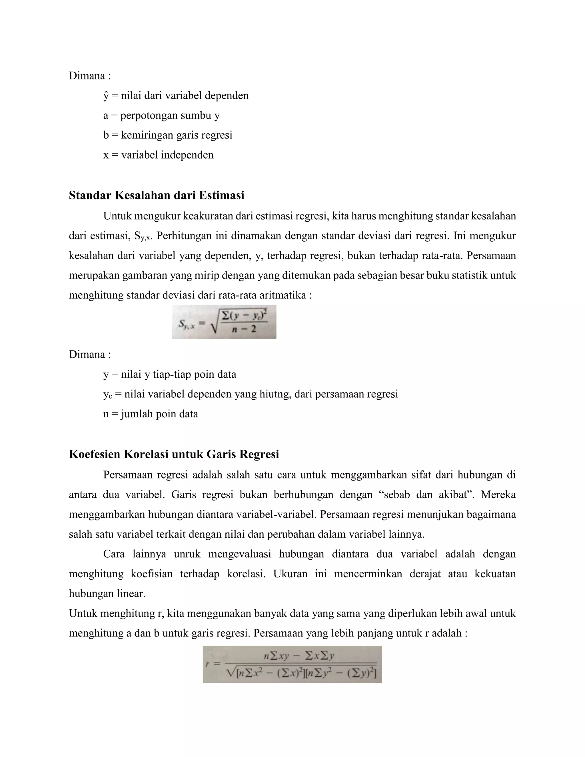 Dimana :
ŷ = nilai dari variabel dependen
a = perpotongan sumbu y
b = kemiringan garis regresi
x = variabel independen
Standar Kesalahan dari Estimasi
Untuk mengukur keakuratan dari estimasi regresi, kita harus menghitung standar kesalahan
dari estimasi, Sy,x. Perhitungan ini dinamakan dengan standar deviasi dari regresi. Ini mengukur
kesalahan dari variabel yang dependen, y, terhadap regresi, bukan terhadap rata-rata. Persamaan
merupakan gambaran yang mirip dengan yang ditemukan pada sebagian besar buku statistik untuk
menghitung standar deviasi dari rata-rata aritmatika :
Dimana :
y = nilai y tiap-tiap poin data
yc = nilai variabel dependen yang hiutng, dari persamaan regresi
n = jumlah poin data
Koefesien Korelasi untuk Garis Regresi
Persamaan regresi adalah salah satu cara untuk menggambarkan sifat dari hubungan di
antara dua variabel. Garis regresi bukan berhubungan dengan “sebab dan akibat”. Mereka
menggambarkan hubungan diantara variabel-variabel. Persamaan regresi menunjukan bagaimana
salah satu variabel terkait dengan nilai dan perubahan dalam variabel lainnya.
Cara lainnya unruk mengevaluasi hubungan diantara dua variabel adalah dengan
menghitung koefisian terhadap korelasi. Ukuran ini mencerminkan derajat atau kekuatan
hubungan linear.
Untuk menghitung r, kita menggunakan banyak data yang sama yang diperlukan lebih awal untuk
menghitung a dan b untuk garis regresi. Persamaan yang lebih panjang untuk r adalah :
 