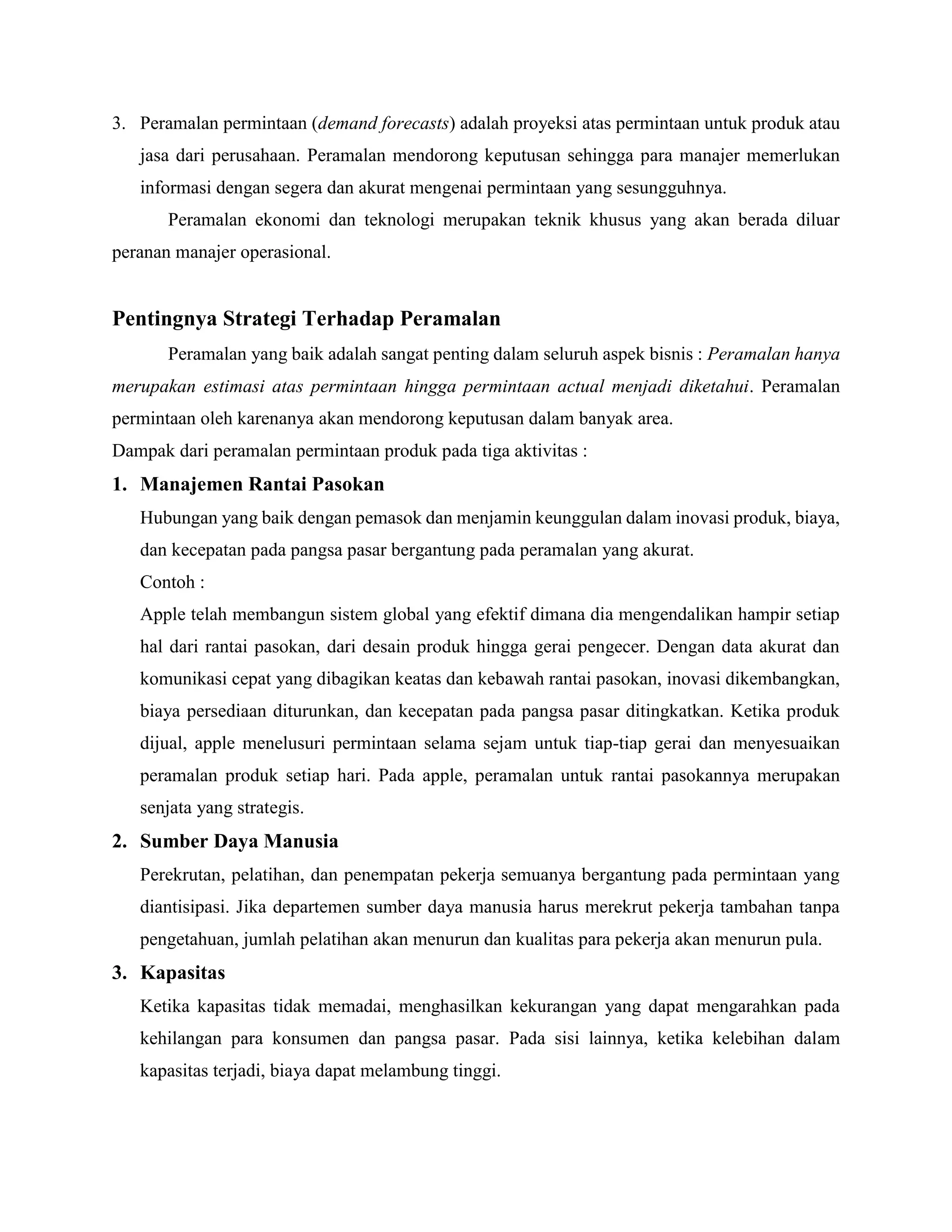 3. Peramalan permintaan (demand forecasts) adalah proyeksi atas permintaan untuk produk atau
jasa dari perusahaan. Peramalan mendorong keputusan sehingga para manajer memerlukan
informasi dengan segera dan akurat mengenai permintaan yang sesungguhnya.
Peramalan ekonomi dan teknologi merupakan teknik khusus yang akan berada diluar
peranan manajer operasional.
Pentingnya Strategi Terhadap Peramalan
Peramalan yang baik adalah sangat penting dalam seluruh aspek bisnis : Peramalan hanya
merupakan estimasi atas permintaan hingga permintaan actual menjadi diketahui. Peramalan
permintaan oleh karenanya akan mendorong keputusan dalam banyak area.
Dampak dari peramalan permintaan produk pada tiga aktivitas :
1. Manajemen Rantai Pasokan
Hubungan yang baik dengan pemasok dan menjamin keunggulan dalam inovasi produk, biaya,
dan kecepatan pada pangsa pasar bergantung pada peramalan yang akurat.
Contoh :
Apple telah membangun sistem global yang efektif dimana dia mengendalikan hampir setiap
hal dari rantai pasokan, dari desain produk hingga gerai pengecer. Dengan data akurat dan
komunikasi cepat yang dibagikan keatas dan kebawah rantai pasokan, inovasi dikembangkan,
biaya persediaan diturunkan, dan kecepatan pada pangsa pasar ditingkatkan. Ketika produk
dijual, apple menelusuri permintaan selama sejam untuk tiap-tiap gerai dan menyesuaikan
peramalan produk setiap hari. Pada apple, peramalan untuk rantai pasokannya merupakan
senjata yang strategis.
2. Sumber Daya Manusia
Perekrutan, pelatihan, dan penempatan pekerja semuanya bergantung pada permintaan yang
diantisipasi. Jika departemen sumber daya manusia harus merekrut pekerja tambahan tanpa
pengetahuan, jumlah pelatihan akan menurun dan kualitas para pekerja akan menurun pula.
3. Kapasitas
Ketika kapasitas tidak memadai, menghasilkan kekurangan yang dapat mengarahkan pada
kehilangan para konsumen dan pangsa pasar. Pada sisi lainnya, ketika kelebihan dalam
kapasitas terjadi, biaya dapat melambung tinggi.
 