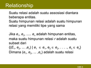 SLIDE 10
Relationship
• Suatu relasi adalah suatu assosiasi diantara
beberapa entitas.
• Suatu himpunan relasi adalah suatu himpunan
relasi yang memiliki tipe yang sama
• Jika e1, e2, ..... en adalah himpunan entitas,
maka suatu himpunan relasi r adalah suatu
subset dari
{(E1, e2, ... ,en) | e1 ∈ e1, e2 ∈ e2, . . . ., en ∈ en}
Dimana (e1, e2, ... ,en) adalah suatu relasi
 