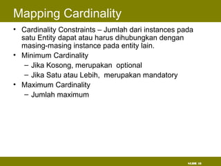 SLIDE 18
Mapping Cardinality
• Cardinality Constraints – Jumlah dari instances pada
satu Entity dapat atau harus dihubungkan dengan
masing-masing instance pada entity lain.
• Minimum Cardinality
– Jika Kosong, merupakan optional
– Jika Satu atau Lebih, merupakan mandatory
• Maximum Cardinality
– Jumlah maximum
 