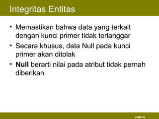 SLIDE 23
Integritas Entitas
• Memastikan bahwa data yang terkait
dengan kunci primer tidak terlanggar
• Secara khusus, data Null pada kunci
primer akan ditolak
• Null berarti nilai pada atribut tidak pernah
diberikan
 