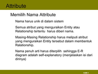 SLIDE 9
Attribute
• Memilih Nama Attribute
– Nama harus unik di dalam sistem
– Semua atribut yang menguraikan Entity atau
Relationship tertentu harus diberi nama.
– Masing-Masing Relationship harus meliputi atribut
yang menguraikan Entity tersebut dalam membentuk
Ralationship.
– Nama penuh arti harus diterpilih sehingga E-R
diagram adalah self-explanatory (menjelaskan isi dari
dirinya)
 