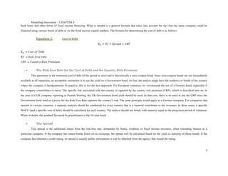 Modelling Innovation – CHAPTER 4
bank loans and other forms of fixed income financing. What is needed is a general formula that takes into account the fact that the same company could be
financed using various forms of debt or via the fixed income capital markets. The formula for determining the cost of debt is as follows:

             Equation 2.            Cost of Debt
                                                                     𝐾 𝐷 = 𝑅𝑓 + 𝑆𝑝𝑟𝑒𝑎𝑑 + 𝐶𝑅𝑃

𝐾 𝐷 → 𝐶𝑜𝑠𝑡 𝑜𝑓 𝐷𝑒𝑏𝑡
𝑅𝑓 → 𝑅𝑖𝑠𝑘 𝑓𝑟𝑒𝑒 𝑟𝑎𝑡𝑒
𝐶𝑅𝑃 → 𝐶𝑜𝑢𝑛𝑡𝑟𝑦 𝑅𝑖𝑠𝑘 𝑃𝑟𝑒𝑚𝑖𝑢𝑚

            The Risk Free Rate for the Cost of Debt and the Country Risk Premium
         This parameter is the minimum cost of debt (if the spread is zero) and is theoretically a zero-coupon bond. Since zero-coupon bonds are not immediately
available at all maturities, an acceptable estimation is to use the yield on a Government bond. At first, the analyst might have the tendency to bonds of the country
where the company is headquartered. In practice, this is not the best approach. For European countries, we recommend the use of a German bund, especially if
the company consolidates in euros. The specific risk associated with the country is captured by the country risk premium (CRP), which is described later on. In
the case of a UK company reporting in Pounds Sterling, the UK Government bond yield should be used. In that case, there is no need to use the CRP since the
Government bond used as a proxy for the Risk Free Rate captures the country’s risk. The same principle would apply to a German company. For companies that
operate in various countries, a separate analysis should be conducted for every country that is a material contributor to the revenues. In those cases, a specific
WACC (and a specific cost of debt) should be calculated for each country. The analyst should use bonds with maturity equal to the projection period of valuation.
When in doubt, the standard favoured by practitioners is the 10-year bond.

            The Spread
         This spread is the additional return from the risk-free rate, demanded by banks, creditors or fixed income investors, when extending finance to a
particular company. If the company has issued bonds listed on an exchange, the spread will be calculated based on the yield to maturity of those bonds. If the
company has obtained a credit rating, its spread is usually public information or can be obtained from the agency that issued the rating.



                                                                                                                                                                   3
 