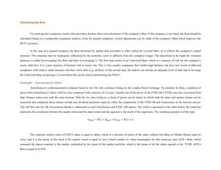 Calculating the Beta



         For most quoted companies, market data providers disclose their own calculation of the company’s Beta. If the company is not listed, the Beta should be
calculated based on a comparable companies analysis. Even for quoted companies, certain adjustments can be made to the company’s Beta which improves the
DCF’s accuracy.

         In the case of a quoted company, the Beta disclosed by market data providers is often called the Levered Beta, as it reflects the company’s capital
structure. This structure may be inadequate, influenced by the economic cycle or different from the company’s target. The adjustment to be made for valuation
purposes is called de-leveraging this Beta and then re-leveraging it. The first step results in an Unlevered Beta, which is a measure of risk for the company’s
assets, debt-free. It is a pure measure of business risk or sector risk. This is why usually companies that exhibit high business risk have low levels of debt and
companies with relative stable business risk have more debt (e.g. utilities). In the second step, the analyst can include an adequate level of debt and re-leverage
the Unlevered Beta, producing a Levered Beta that can be used in determining the WACC.

Example – Astrazeneca’s Beta
         AstraZeneca is a pharmaceutical company based in the UK with a primary listing on the London Stock Exchange. To calculate its Beta, a database of
prices from AstraZeneca’s share (AZN.L) was composed with a horizon of 12 years. Another list of the prices of the FTSE100 (^FTSE) was also recovered from
http://finance.yahoo.com with the same horizon. With the two lists of prices, a cloud of points can be drawn in which both the share and market returns can be
measured and compared, these returns include any dividend payments made by either the components of the FTSE100 and Astrazeneca in the horizon chosen.
The risk free rate for UK Government Bonds is subtracted to each AstraZeneca and FTSE 100 returns. The result is presented in the chart below, the trend line
represents the correlation between the market return and the share return and the equation is the result of the regression. The resulting equation is of the type:

                                                              (𝑟 𝐴𝑍𝑁 − 𝑅𝑓) = 𝛽 𝐴𝑍𝑁 ∗ (𝑟 𝐹𝑇𝑆𝐸 − 𝑅𝑓) + 𝛼




         The expected weekly return of AZN’s share is equal to alpha, which is a measure of return of the share without risk (Beta or Market Return equal to
zero), and it is the return of the stock if the market return is equal to zero (which renders its value meaningless for this analysis), plus AZN’s Beta, which
measures the shares response to the market, multiplied by the return of the market portfolio, which is the return of all the shares quoted in the ^FTSE. AZN’s
Beta is equal to 0,7036.
 